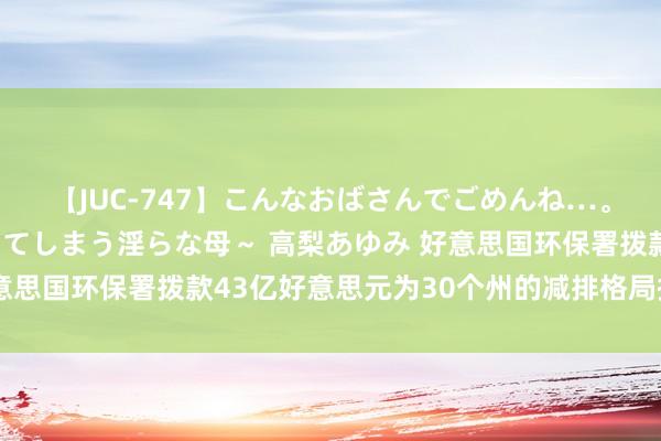 【JUC-747】こんなおばさんでごめんね…。～童貞チ○ポに発情してしまう淫らな母～ 高梨あゆみ 好意思国环保署拨款43亿好意思元为30个州的减排格局提供资金