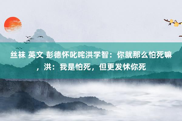 丝袜 英文 彭德怀叱咤洪学智：你就那么怕死嘛，洪：我是怕死，但更发怵你死