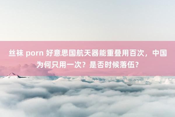 丝袜 porn 好意思国航天器能重叠用百次，中国为何只用一次？是否时候落伍？