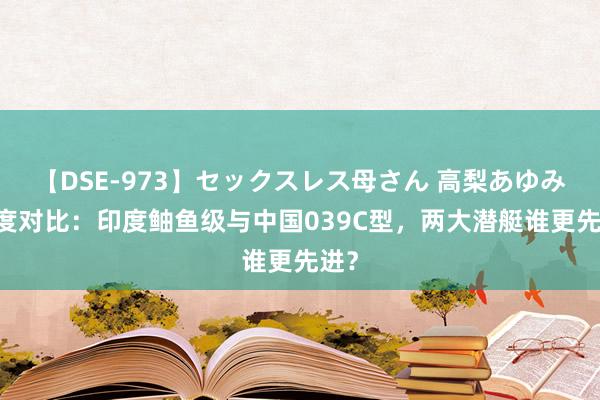 【DSE-973】セックスレス母さん 高梨あゆみ 深度对比：印度鲉鱼级与中国039C型，两大潜艇谁更先进？