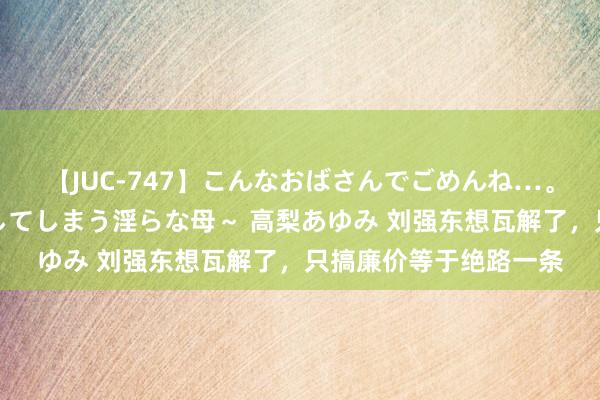 【JUC-747】こんなおばさんでごめんね…。～童貞チ○ポに発情してしまう淫らな母～ 高梨あゆみ 刘强东想瓦解了，只搞廉价等于绝路一条