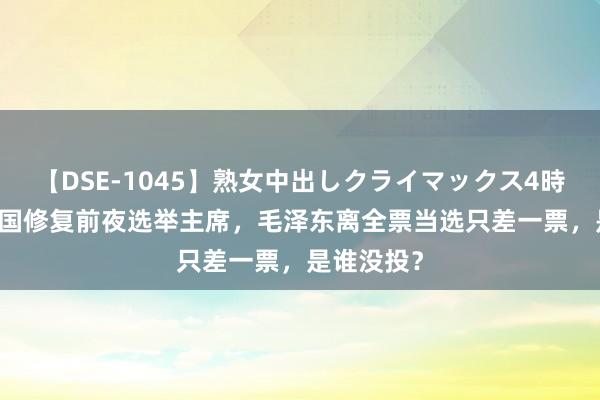 【DSE-1045】熟女中出しクライマックス4時間 4 新中国修复前夜选举主席，毛泽东离全票当选只差一票，是谁没投？