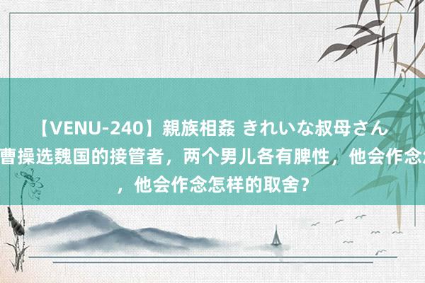 【VENU-240】親族相姦 きれいな叔母さん 高梨あゆみ 曹操选魏国的接管者，两个男儿各有脾性，他会作念怎样的取舍？