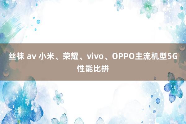 丝袜 av 小米、荣耀、vivo、OPPO主流机型5G性能比拼