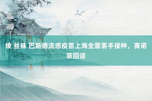 绫 丝袜 巴斯德流感疫苗上海全面罢手接种，赛诺菲回话