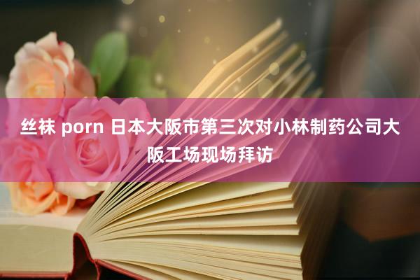 丝袜 porn 日本大阪市第三次对小林制药公司大阪工场现场拜访