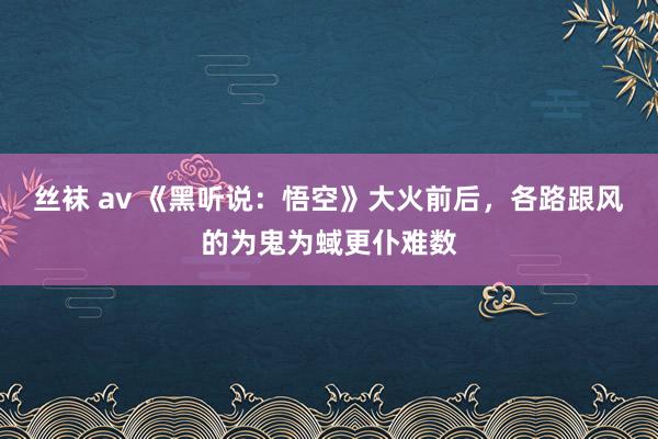 丝袜 av 《黑听说：悟空》大火前后，各路跟风的为鬼为蜮更仆难数