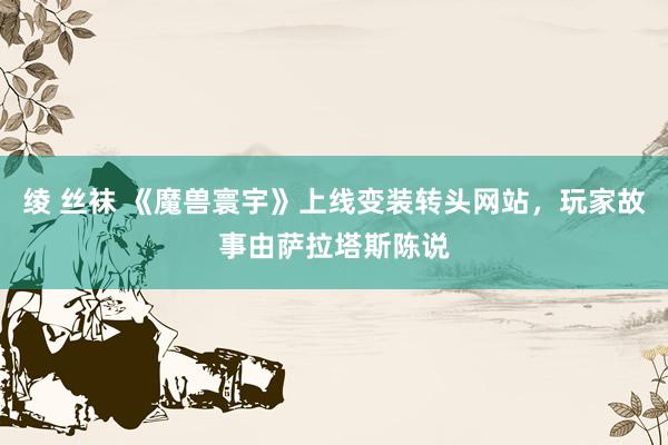 绫 丝袜 《魔兽寰宇》上线变装转头网站，玩家故事由萨拉塔斯陈说